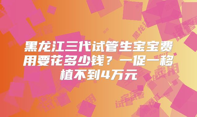 黑龙江三代试管生宝宝费用要花多少钱?一促一移植不到4万元