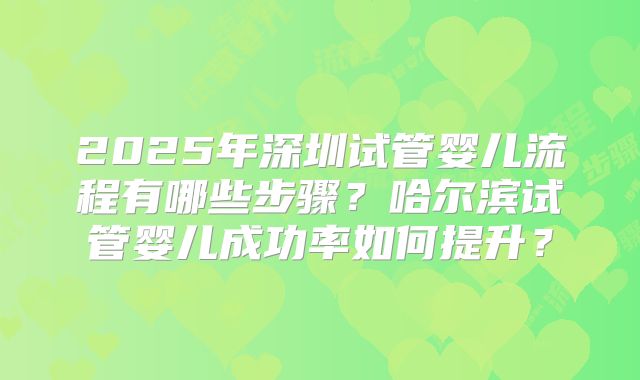 2025年深圳试管婴儿流程有哪些步骤?哈尔滨试管婴儿成功率如何提升?