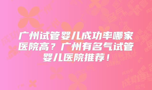 广州试管婴儿成功率哪家医院高?广州有名气试管婴儿医院推荐!