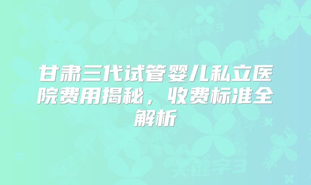甘肃三代试管婴儿私立医院费用揭秘,收费标准全解析