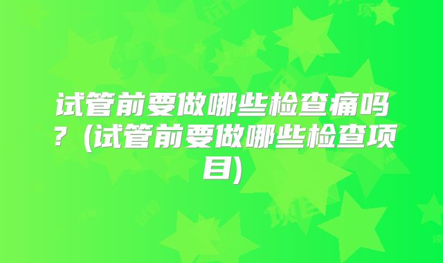 试管前要做哪些检查痛吗?(试管前要做哪些检查项目)