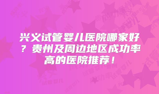 兴义试管婴儿医院哪家好?贵州及周边地区成功率高的医院推荐!