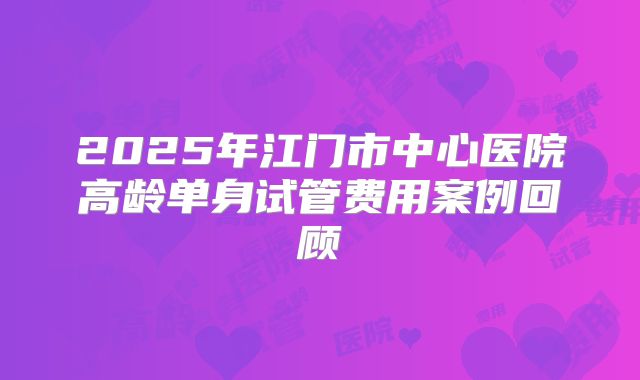 2025年江门市中心医院高龄单身试管费用案例回顾