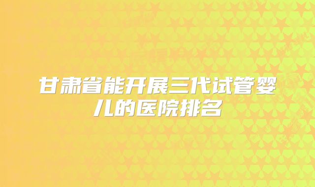 甘肃省能开展三代试管婴儿的医院排名