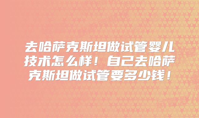 去哈萨克斯坦做试管婴儿技术怎么样！自己去哈萨克斯坦做试管要多少钱！
