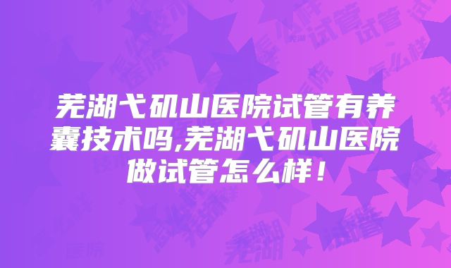 芜湖弋矶山医院试管有养囊技术吗,芜湖弋矶山医院做试管怎么样!