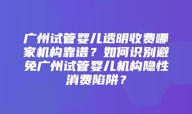 广州试管婴儿透明收费哪家机构靠谱?如何识别避免广州试管婴儿机构隐性消费陷阱?