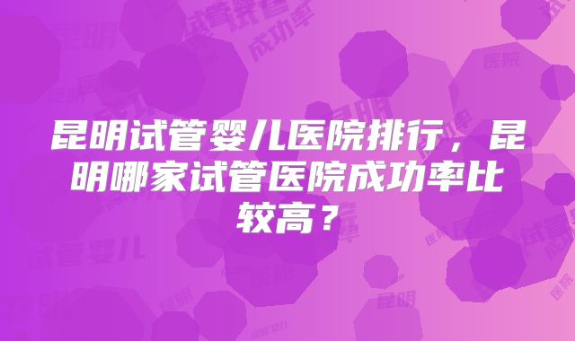 昆明试管婴儿医院排行,昆明哪家试管医院成功率比较高?
