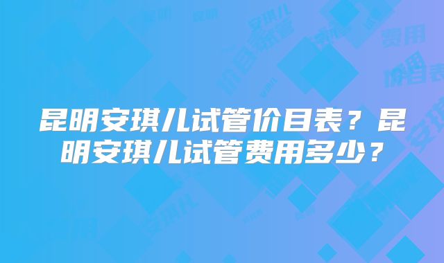昆明安琪儿试管价目表？昆明安琪儿试管费用多少？