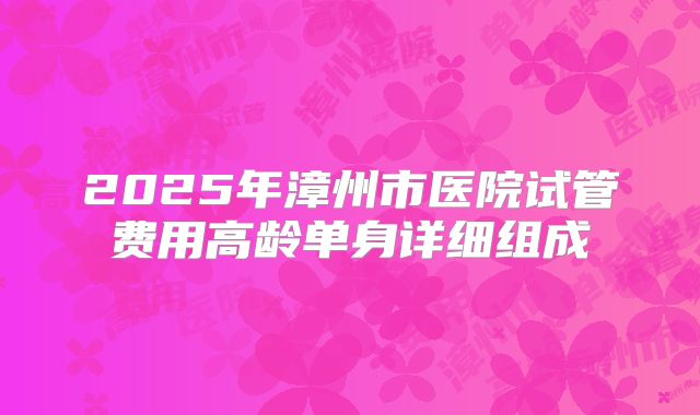 2025年漳州市医院试管费用高龄单身详细组成