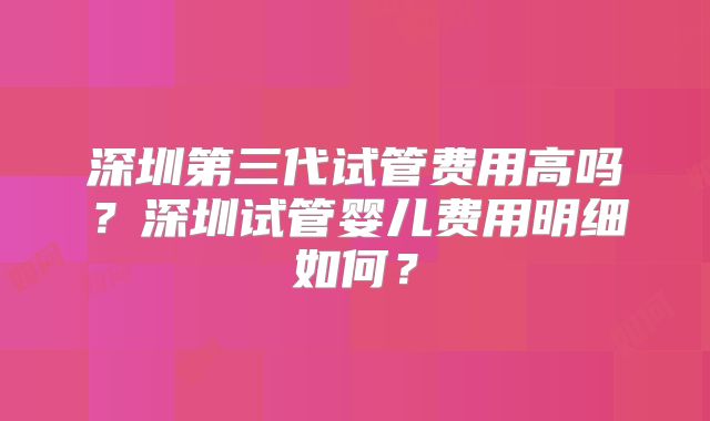 深圳第三代试管费用高吗？深圳试管婴儿费用明细如何？