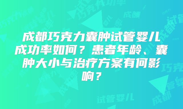 成都巧克力囊肿试管婴儿成功率如何？患者年龄、囊肿大小与治疗方案有何影响？