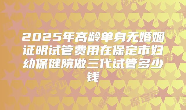2025年高龄单身无婚姻证明试管费用在保定市妇幼保健院做三代试管多少钱