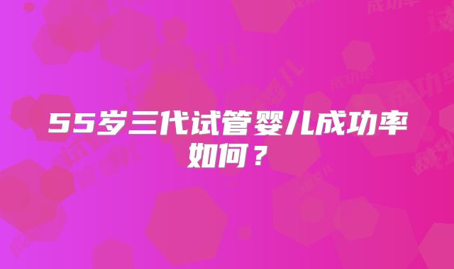 55岁三代试管婴儿成功率如何？