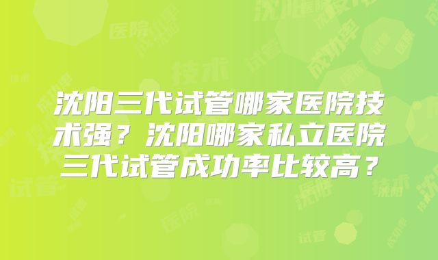沈阳三代试管哪家医院技术强？沈阳哪家私立医院三代试管成功率比较高？