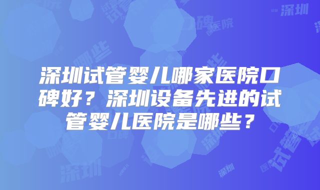 深圳试管婴儿哪家医院口碑好？深圳设备先进的试管婴儿医院是哪些？