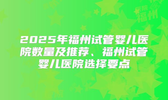 2025年福州试管婴儿医院数量及推荐、福州试管婴儿医院选择要点