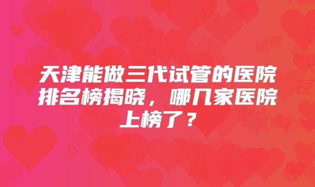 天津能做三代试管的医院排名榜揭晓,哪几家医院上榜了?