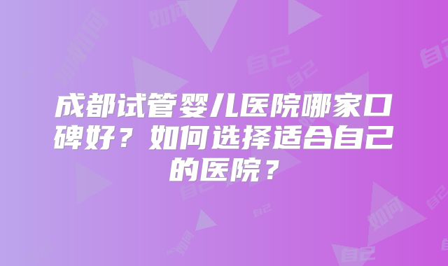 成都试管婴儿医院哪家口碑好？如何选择适合自己的医院？