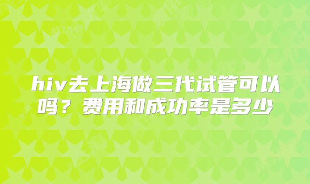 hiv去上海做三代试管可以吗？费用和成功率是多少