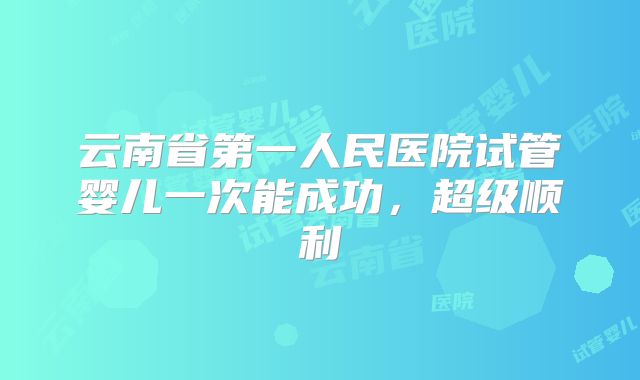 云南省第一人民医院试管婴儿一次能成功，超级顺利