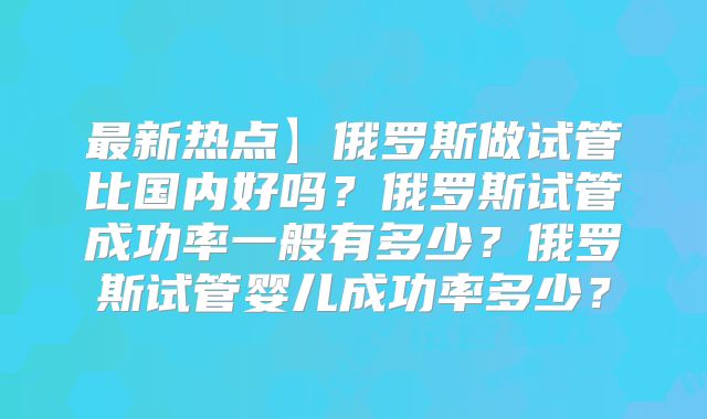 最新热点】俄罗斯做试管比国内好吗?俄罗斯试管成功率一般有多少?俄罗斯试管婴儿成功率多少?