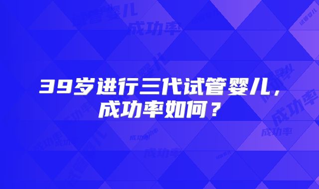39岁进行三代试管婴儿，成功率如何？