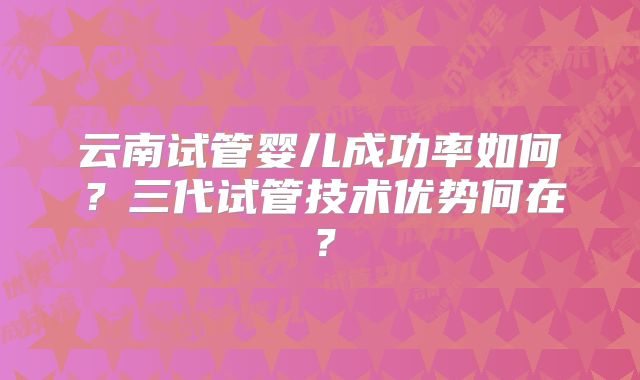 云南试管婴儿成功率如何?三代试管技术优势何在?