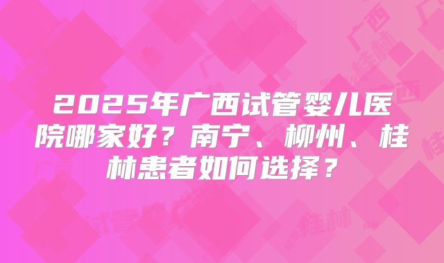 2025年广西试管婴儿医院哪家好?南宁、柳州、桂林患者如何选择?