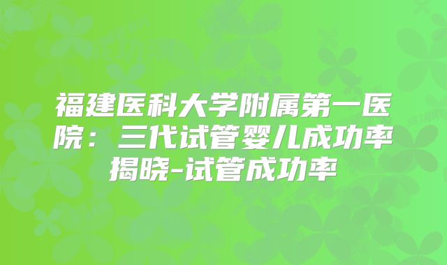 福建医科大学附属第一医院:三代试管婴儿成功率揭晓-试管成功率