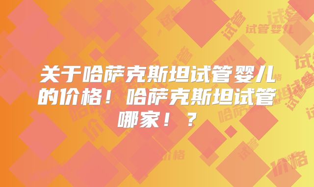 关于哈萨克斯坦试管婴儿的价格！哈萨克斯坦试管哪家！？
