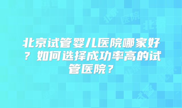 北京试管婴儿医院哪家好?如何选择成功率高的试管医院?