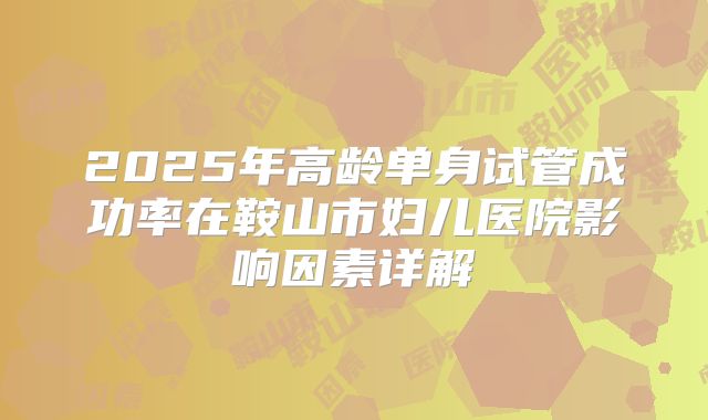 2025年高龄单身试管成功率在鞍山市妇儿医院影响因素详解
