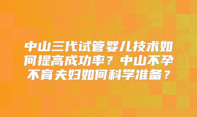中山三代试管婴儿技术如何提高成功率？中山不孕不育夫妇如何科学准备？