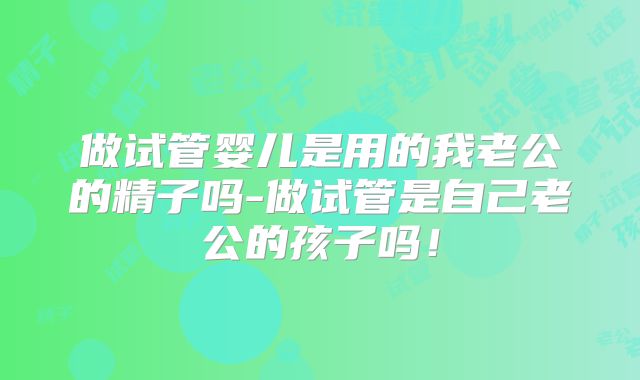 做试管婴儿是用的我老公的精子吗-做试管是自己老公的孩子吗!