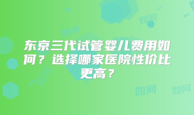 东京三代试管婴儿费用如何?选择哪家医院性价比更高?