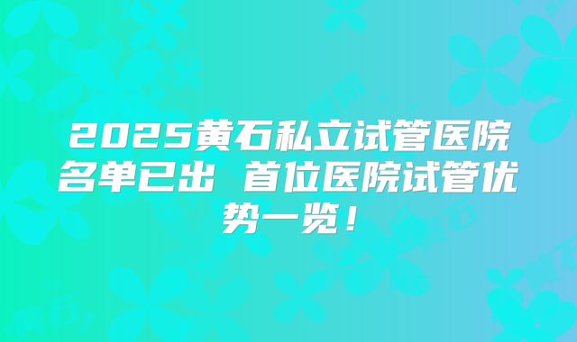2025黄石私立试管医院名单已出 首位医院试管优势一览！
