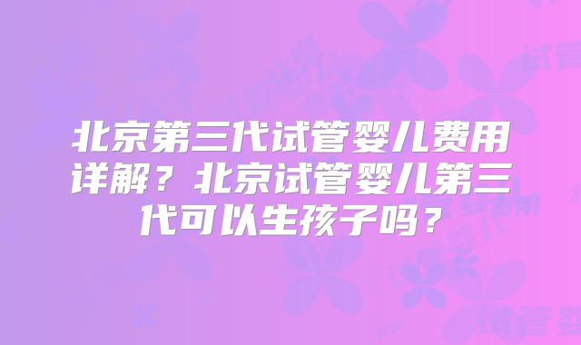 北京第三代试管婴儿费用详解？北京试管婴儿第三代可以生孩子吗？