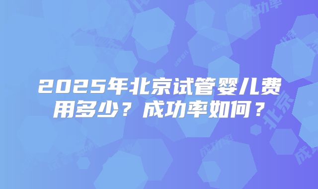 2025年北京试管婴儿费用多少？成功率如何？