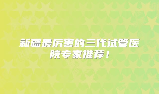 新疆最厉害的三代试管医院专家推荐!