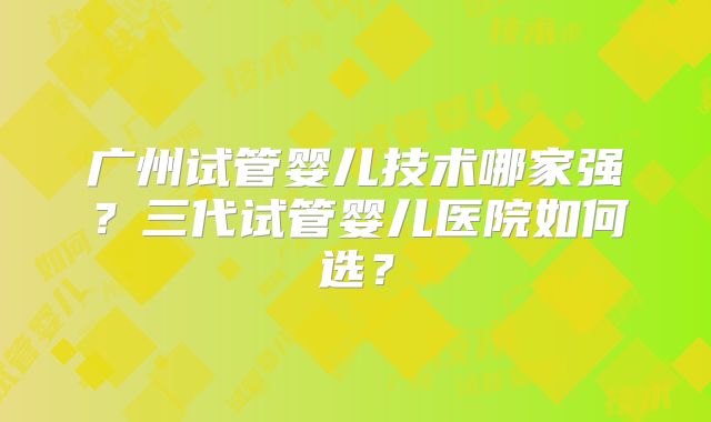 广州试管婴儿技术哪家强？三代试管婴儿医院如何选？