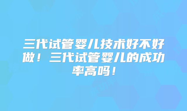 三代试管婴儿技术好不好做!三代试管婴儿的成功率高吗!
