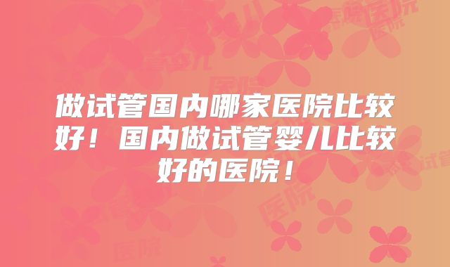 做试管国内哪家医院比较好！国内做试管婴儿比较好的医院！