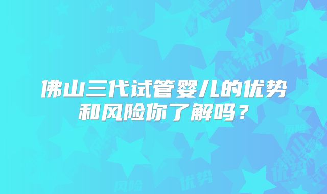 佛山三代试管婴儿的优势和风险你了解吗?
