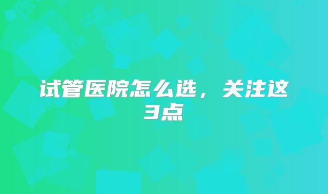 试管医院怎么选,关注这3点