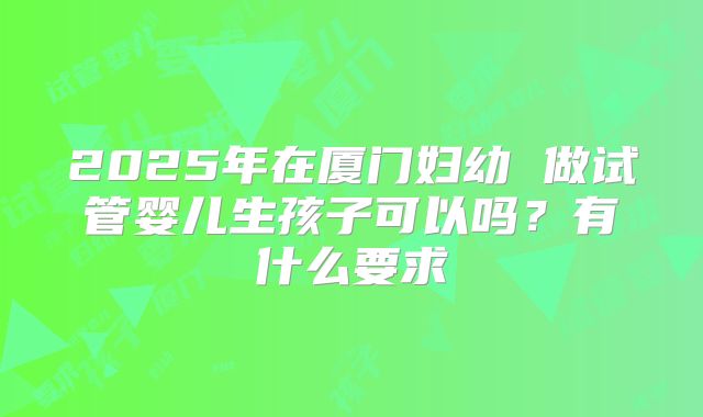 2025年在厦门妇幼 做试管婴儿生孩子可以吗?有什么要求