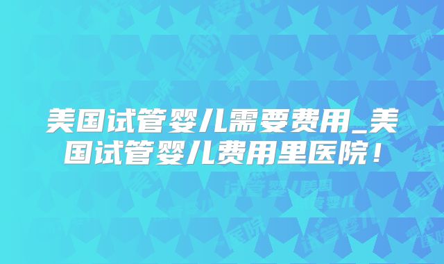 美国试管婴儿需要费用_美国试管婴儿费用里医院！