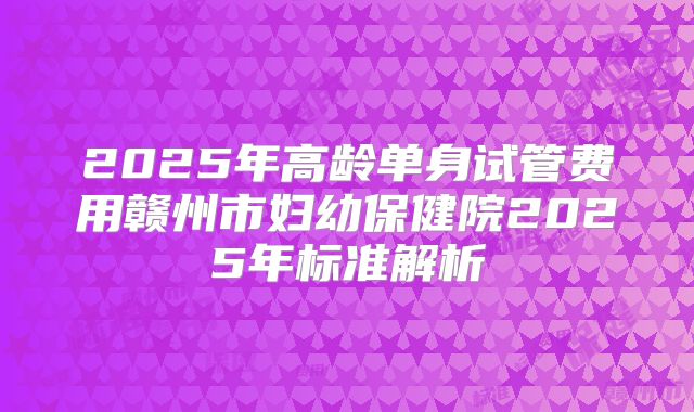 2025年高龄单身试管费用赣州市妇幼保健院2025年标准解析