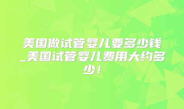 美国做试管婴儿要多少钱_美国试管婴儿费用大约多少！