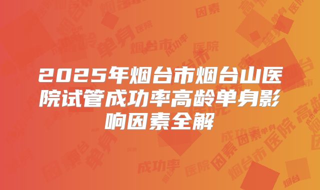 2025年烟台市烟台山医院试管成功率高龄单身影响因素全解